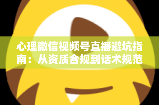 心理微信视频号直播避坑指南：从资质合规到话术规范的全方位运营攻略