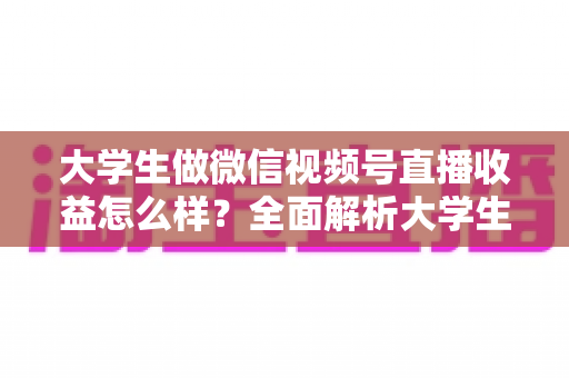 大学生做微信视频号直播收益怎么样？全面解析大学生直播变现的真实收入、优势与实操前景