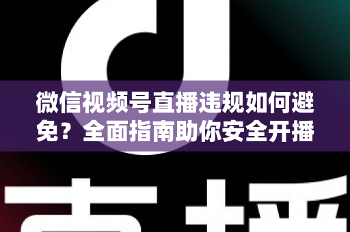 微信视频号直播违规如何避免？全面指南助你安全开播、稳步涨粉