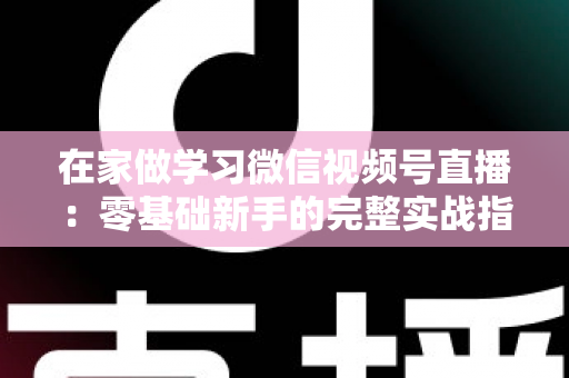 在家做学习微信视频号直播:零基础新手的完整实战指南 在家做学习微信视频号直播:零基础新手的完整实战指南