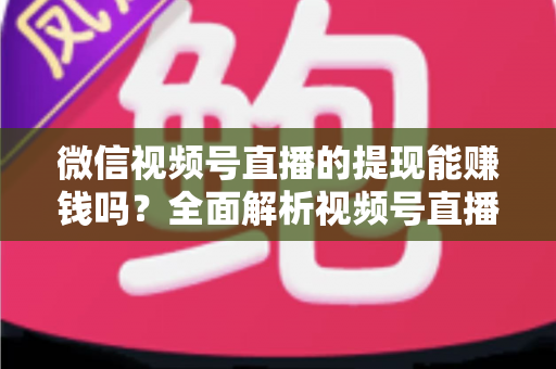 微信视频号直播的提现能赚钱吗？全面解析视频号直播变现规则、提现流程与增收技巧