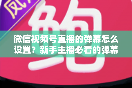 微信视频号直播的弹幕怎么设置？新手主播必看的弹幕开启、管理与优化全流程指南