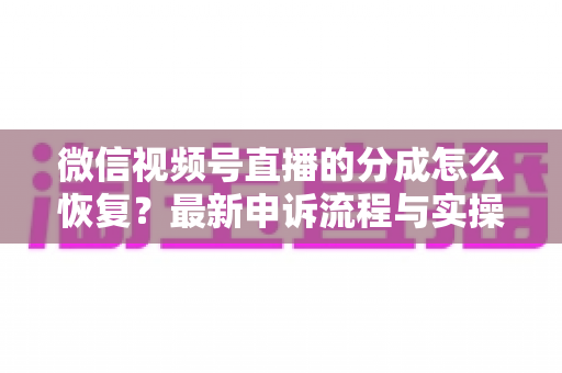 微信视频号直播的分成怎么恢复？最新申诉流程与实操恢复攻略全解析