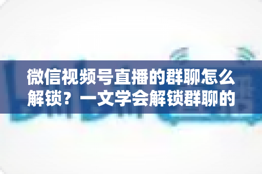 微信视频号直播的群聊怎么解锁？一文学会解锁群聊的方法、技巧与避坑指南