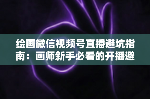绘画微信视频号直播避坑指南:画师新手必看的开播避雷与运营全攻略 绘画微信视频号直播避坑指南:画师新手必看的开播避雷与运营全攻略