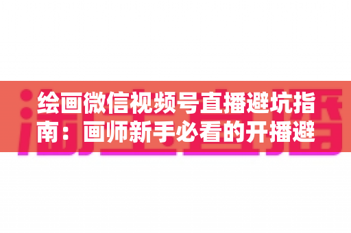 绘画微信视频号直播避坑指南:画师新手必看的开播避雷与运营全攻略 绘画微信视频号直播避坑指南:画师新手必看的开播避雷与运营全攻略