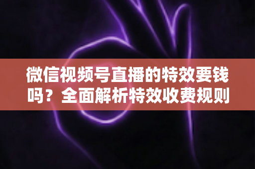 微信视频号直播的特效要钱吗?全面解析特效收费规则与免费玩法指南 微信视频号直播的特效要钱吗?全面解析特效收费规则与免费玩法指南