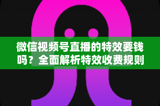 微信视频号直播的特效要钱吗？全面解析特效收费规则与免费玩法指南