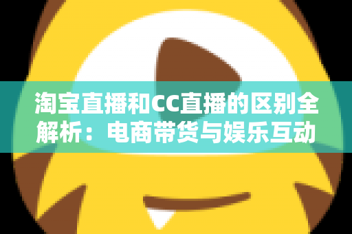 淘宝直播和CC直播的区别全解析：电商带货与娱乐互动两大直播平台深度对比指南