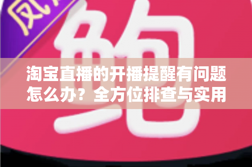 淘宝直播的开播提醒有问题怎么办？全方位排查与实用解决方案指南