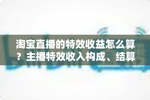淘宝直播的特效收益怎么算？主播特效收入构成、结算规则与提升技巧全解析