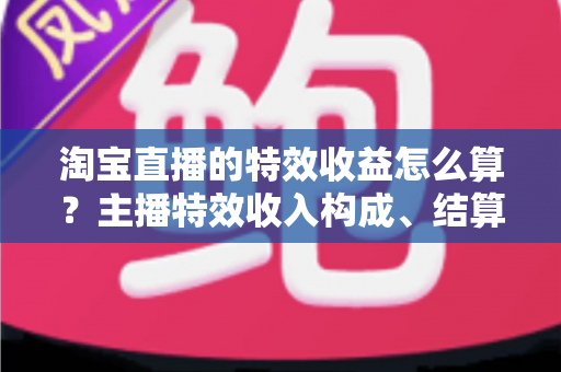 淘宝直播的特效收益怎么算？主播特效收入构成、结算规则与提升技巧全解析