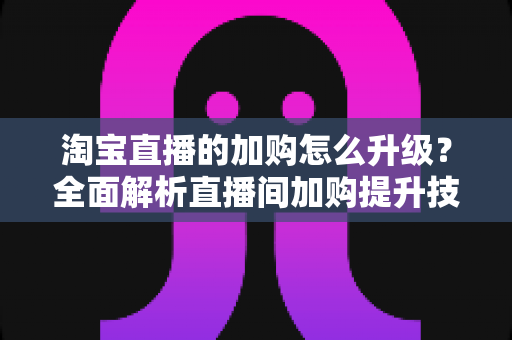 淘宝直播的加购怎么升级?全面解析直播间加购提升技巧与店铺层级进阶指南 淘宝直播的加购怎么升级?全面解析直播间加购提升技巧与店铺层级进阶指南
