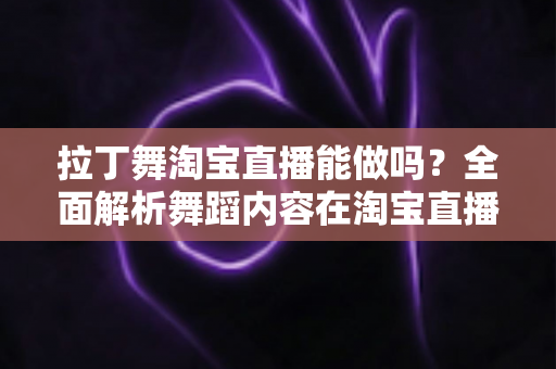 拉丁舞淘宝直播能做吗?全面解析舞蹈内容在淘宝直播的可行性、规则与实操指南 拉丁舞淘宝直播能做吗?全面解析舞蹈内容在淘宝直播的可行性、规则与实操指南