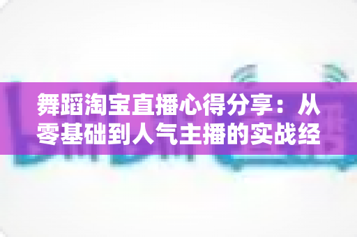 舞蹈淘宝直播心得分享：从零基础到人气主播的实战经验、技巧与避坑指南全解析
