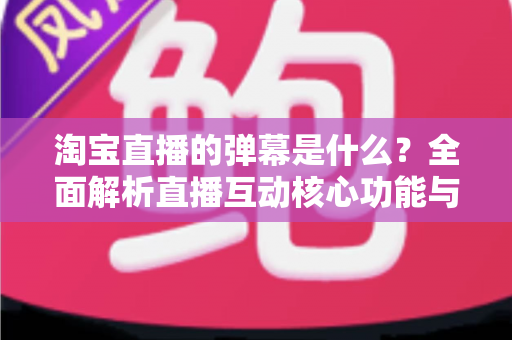 淘宝直播的弹幕是什么?全面解析直播互动核心功能与使用指南 淘宝直播的弹幕是什么?全面解析直播互动核心功能与使用指南