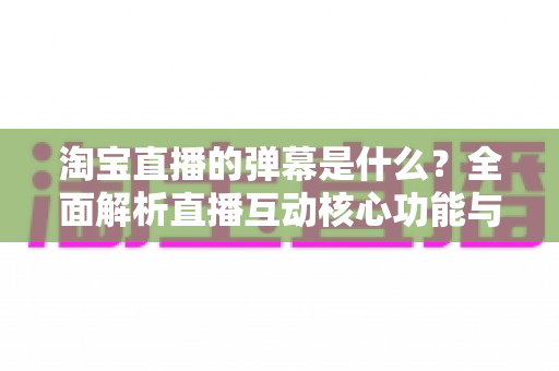淘宝直播的弹幕是什么？全面解析直播互动核心功能与使用指南