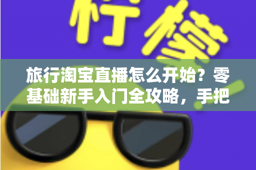 旅行淘宝直播怎么开始？零基础新手入门全攻略，手把手教你开启边走边播的赚钱之旅