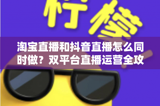 淘宝直播和抖音直播怎么同时做?双平台直播运营全攻略:吃透平台差异、排班策略与团队配置,实现流量销量双增长 淘宝直播和抖音直播怎么同时做?双平台直播运营全攻略:吃透平台差异、排班策略与团队配置,实现流量销量双增长