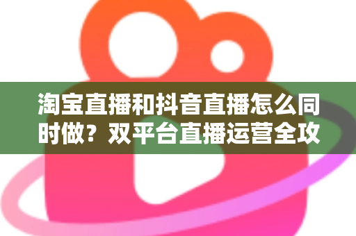 淘宝直播和抖音直播怎么同时做？双平台直播运营全攻略：吃透平台差异、排班策略与团队配置，实现流量销量双增长
