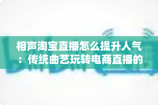 相声淘宝直播怎么提升人气：传统曲艺玩转电商直播的实战涨粉全攻略