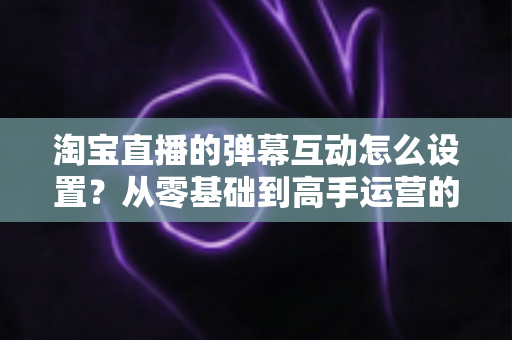 淘宝直播的弹幕互动怎么设置？从零基础到高手运营的完整实操指南