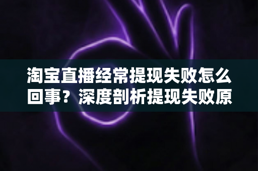 淘宝直播经常提现失败怎么回事？深度剖析提现失败原因与实用解决方案，让主播收益落袋为安