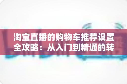 淘宝直播的购物车推荐设置全攻略：从入门到精通的转化率提升实操指南