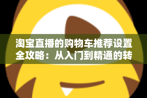 淘宝直播的购物车推荐设置全攻略：从入门到精通的转化率提升实操指南