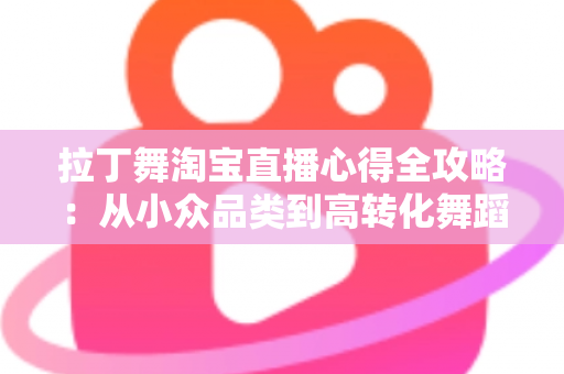 拉丁舞淘宝直播心得全攻略：从小众品类到高转化舞蹈直播间的实战经验分享
