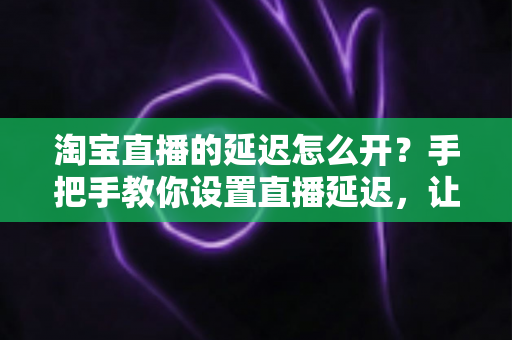 淘宝直播的延迟怎么开？手把手教你设置直播延迟，让带货直播更安全高效的完整指南