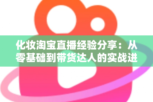 化妆淘宝直播经验分享：从零基础到带货达人的实战进阶指南