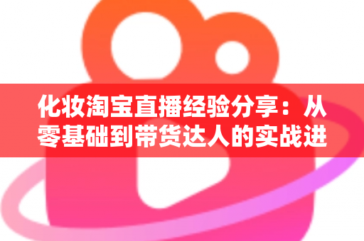 化妆淘宝直播经验分享：从零基础到带货达人的实战进阶指南