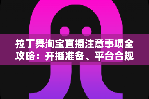 拉丁舞淘宝直播注意事项全攻略：开播准备、平台合规与带货技巧一文看懂