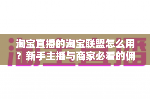淘宝直播的淘宝联盟怎么用？新手主播与商家必看的佣金变现实战全攻略