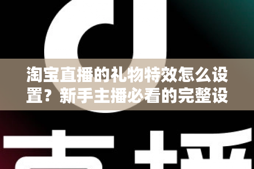 淘宝直播的礼物特效怎么设置？新手主播必看的完整设置教程与涨粉技巧