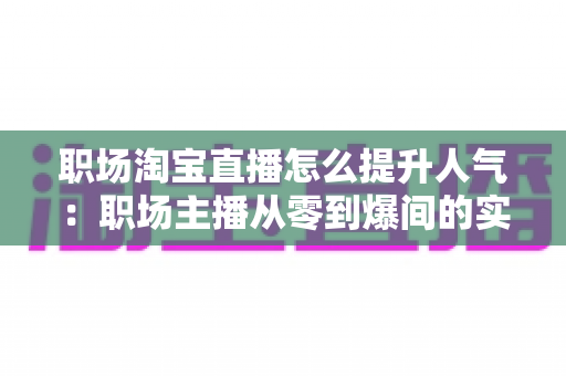 职场淘宝直播怎么提升人气:职场主播从零到爆间的实战涨人气全攻略 职场淘宝直播怎么提升人气:职场主播从零到爆间的实战涨人气全攻略