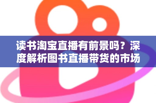 读书淘宝直播有前景吗？深度解析图书直播带货的市场机遇、挑战与变现之道