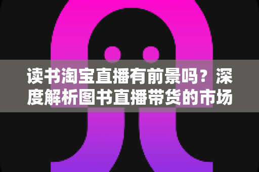 读书淘宝直播有前景吗？深度解析图书直播带货的市场机遇、挑战与变现之道