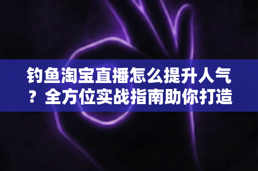 钓鱼淘宝直播怎么提升人气?全方位实战指南助你打造高热度渔具直播间 钓鱼淘宝直播怎么提升人气?全方位实战指南助你打造高热度渔具直播间
