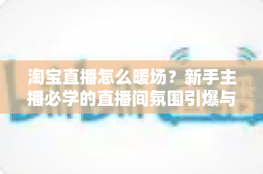淘宝直播怎么暖场？新手主播必学的直播间氛围引爆与人气提升实战指南