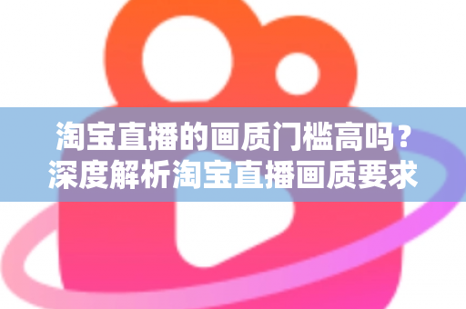 淘宝直播的画质门槛高吗？深度解析淘宝直播画质要求、设备门槛与实用提升方案