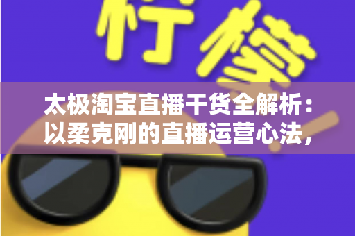 太极淘宝直播干货全解析:以柔克刚的直播运营心法,让你的直播间流量与转化双提升 太极淘宝直播干货全解析:以柔克刚的直播运营心法,让你的直播间流量与转化双提升