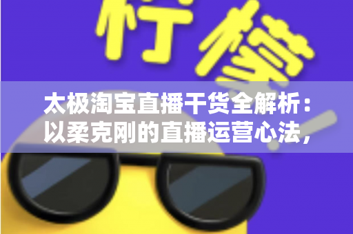 太极淘宝直播干货全解析：以柔克刚的直播运营心法，让你的直播间流量与转化双提升