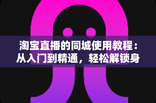淘宝直播的同城使用教程：从入门到精通，轻松解锁身边的直播购物新体验