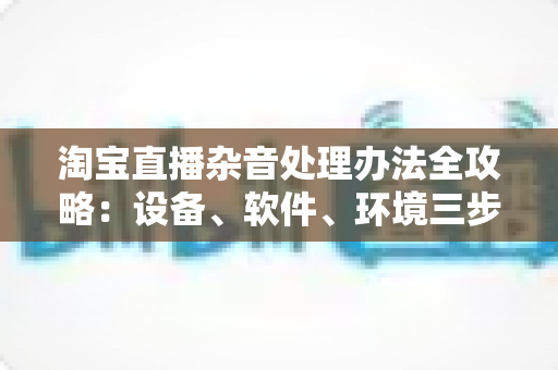 淘宝直播杂音处理办法全攻略:设备、软件、环境三步打造清晰直播间 淘宝直播杂音处理办法全攻略:设备、软件、环境三步打造清晰直播间