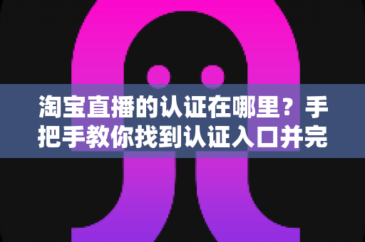 淘宝直播的认证在哪里?手把手教你找到认证入口并完成全流程认证指南 淘宝直播的认证在哪里?手把手教你找到认证入口并完成全流程认证指南