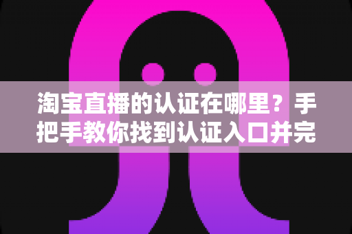 淘宝直播的认证在哪里?手把手教你找到认证入口并完成全流程认证指南 淘宝直播的认证在哪里?手把手教你找到认证入口并完成全流程认证指南