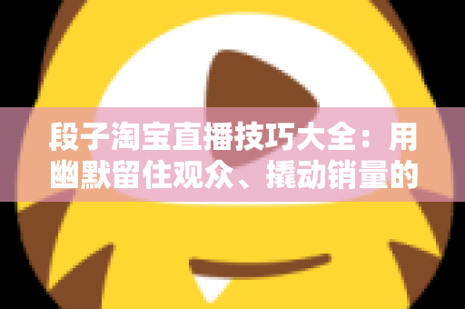 段子淘宝直播技巧大全：用幽默留住观众、撬动销量的实战秘籍
