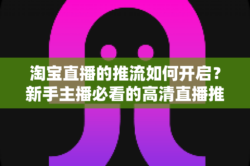 淘宝直播的推流如何开启?新手主播必看的高清直播推流全攻略与实战指南 淘宝直播的推流如何开启?新手主播必看的高清直播推流全攻略与实战指南